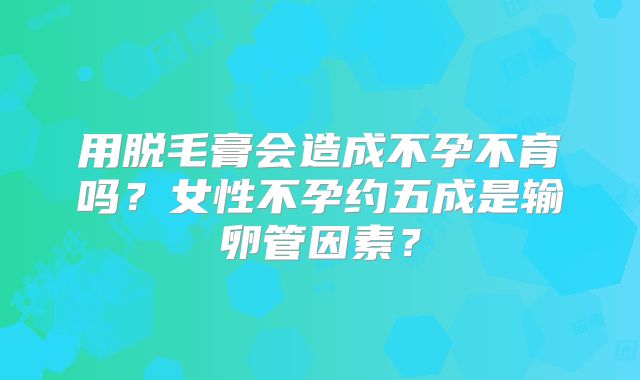 用脱毛膏会造成不孕不育吗?女性不孕约五成是输卵管因素?