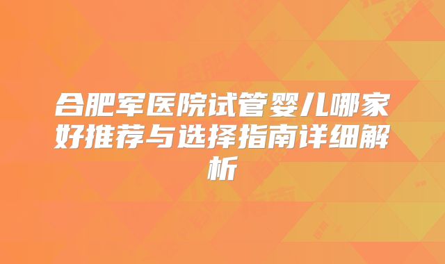 合肥军医院试管婴儿哪家好推荐与选择指南详细解析