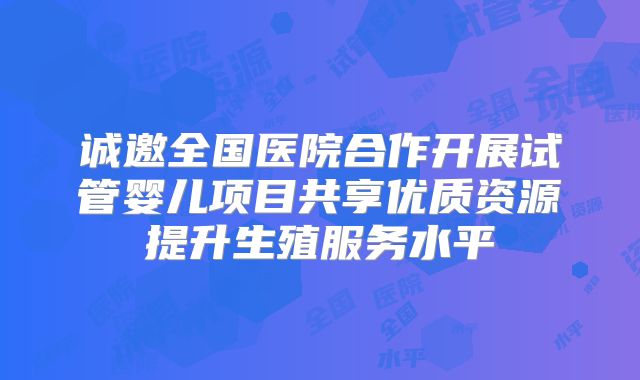 诚邀全国医院合作开展试管婴儿项目共享优质资源提升生殖服务水平