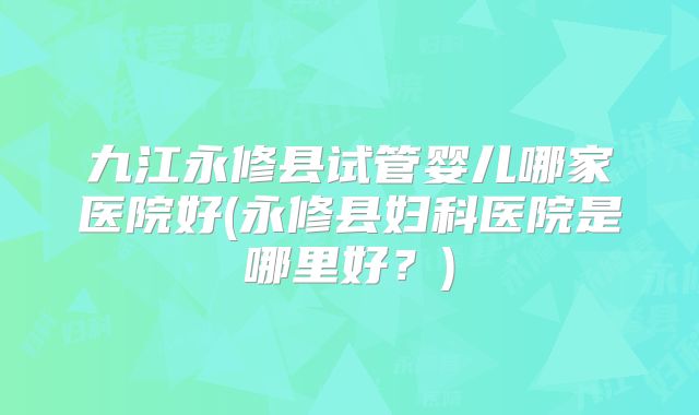 九江永修县试管婴儿哪家医院好(永修县妇科医院是哪里好？)