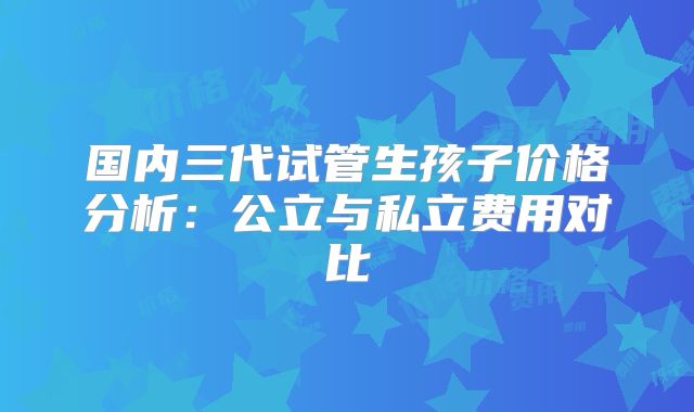 国内三代试管生孩子价格分析:公立与私立费用对比