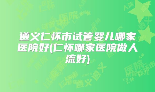 遵义仁怀市试管婴儿哪家医院好(仁怀哪家医院做人流好)