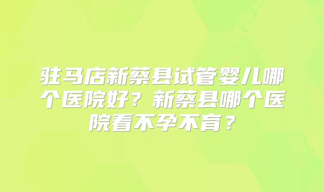 驻马店新蔡县试管婴儿哪个医院好？新蔡县哪个医院看不孕不育？