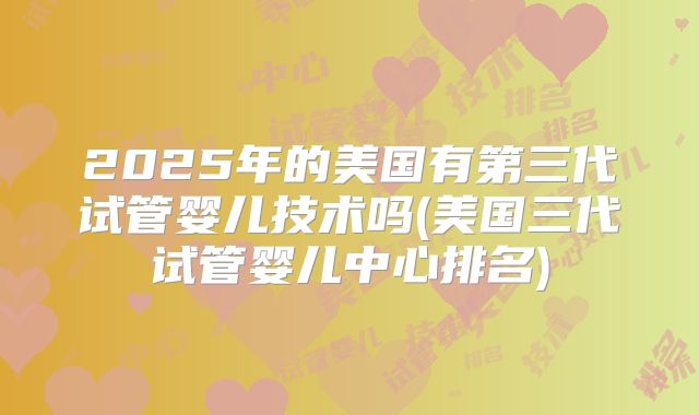 2025年的美国有第三代试管婴儿技术吗(美国三代试管婴儿中心排名)