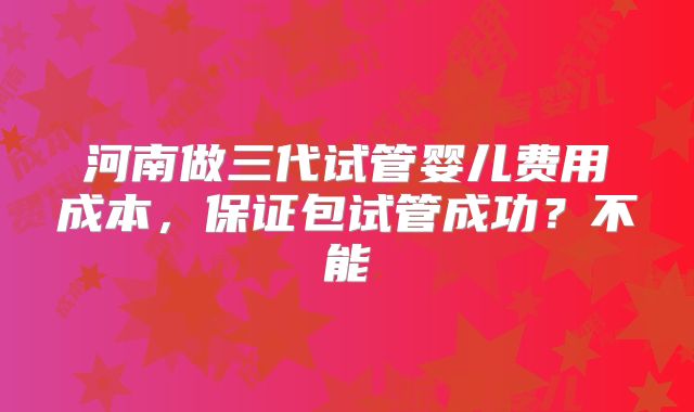 河南做三代试管婴儿费用成本,保证包试管成功?不能