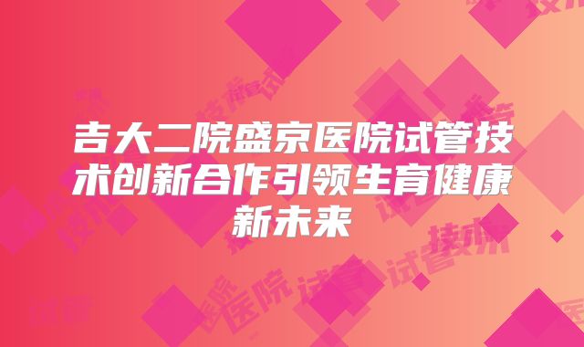 吉大二院盛京医院试管技术创新合作引领生育健康新未来