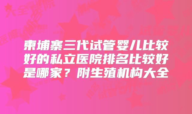 柬埔寨三代试管婴儿比较好的私立医院排名比较好是哪家？附生殖机构大全