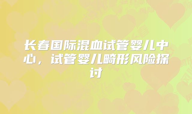 长春国际混血试管婴儿中心,试管婴儿畸形风险探讨