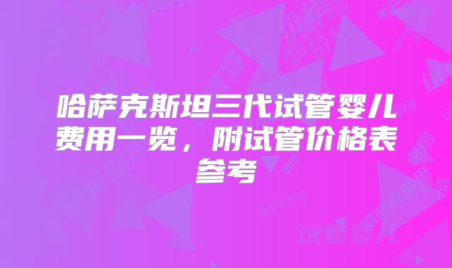 哈萨克斯坦三代试管婴儿费用一览,附试管价格表参考