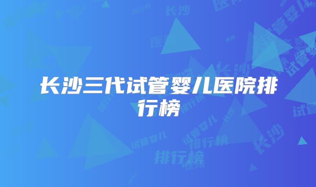 长沙三代试管婴儿医院排行榜