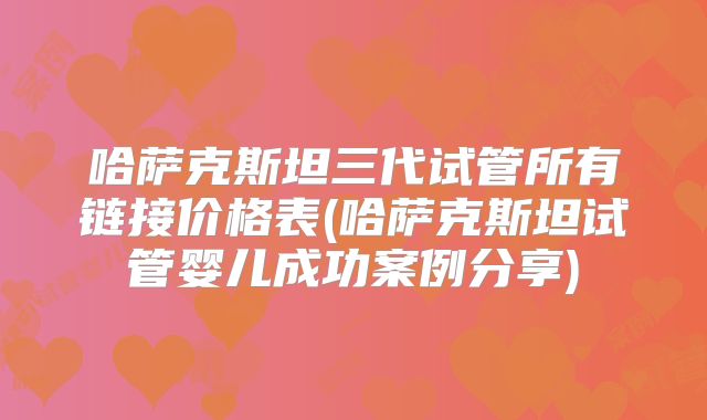 哈萨克斯坦三代试管所有链接价格表(哈萨克斯坦试管婴儿成功案例分享)