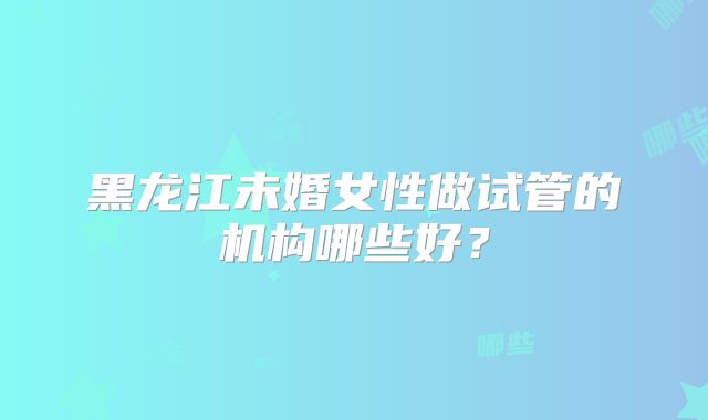 黑龙江未婚女性做试管的机构哪些好?