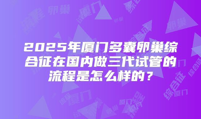 2025年厦门多囊卵巢综合征在国内做三代试管的流程是怎么样的?