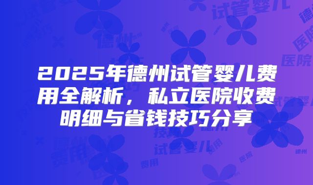 2025年德州试管婴儿费用全解析，私立医院收费明细与省钱技巧分享