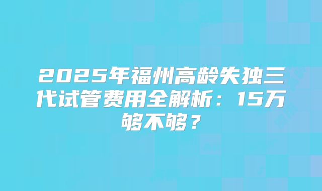 2025年福州高龄失独三代试管费用全解析：15万够不够？