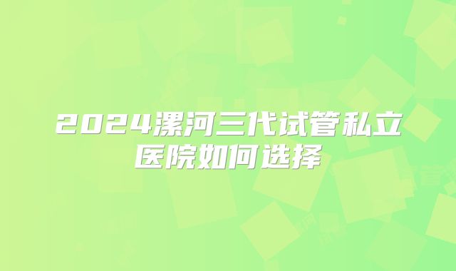 2024漯河三代试管私立医院如何选择
