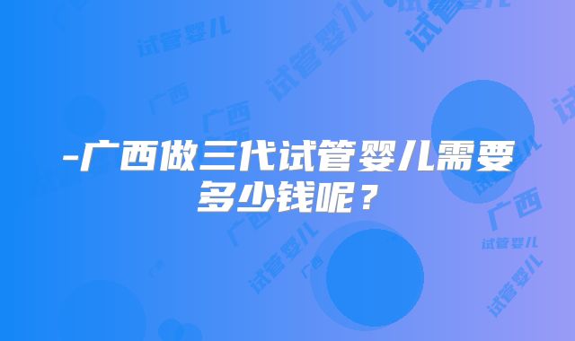 -广西做三代试管婴儿需要多少钱呢?