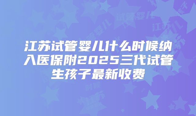 江苏试管婴儿什么时候纳入医保附2025三代试管生孩子最新收费