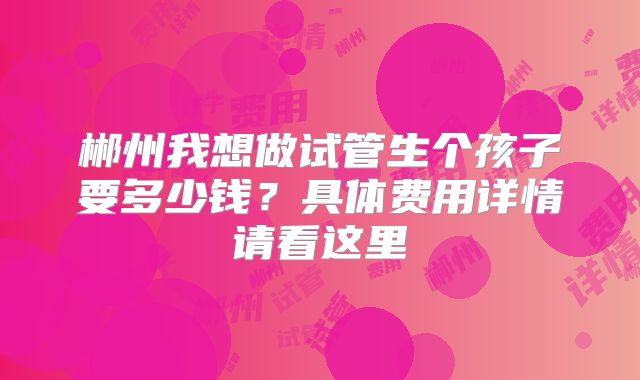 郴州我想做试管生个孩子要多少钱?具体费用详情请看这里