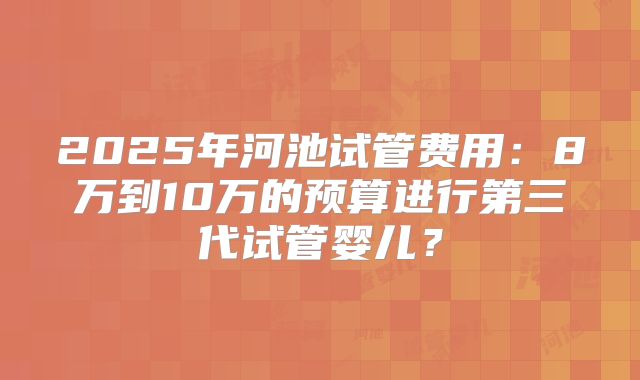 2025年河池试管费用：8万到10万的预算进行第三代试管婴儿？