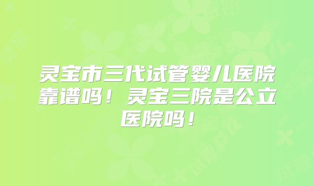 灵宝市三代试管婴儿医院靠谱吗！灵宝三院是公立医院吗！