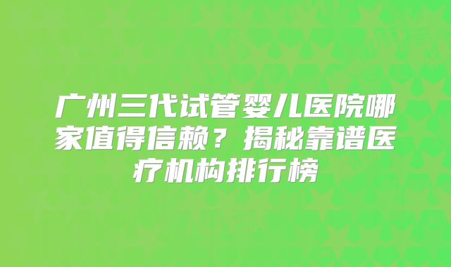 广州三代试管婴儿医院哪家值得信赖?揭秘靠谱医疗机构排行榜