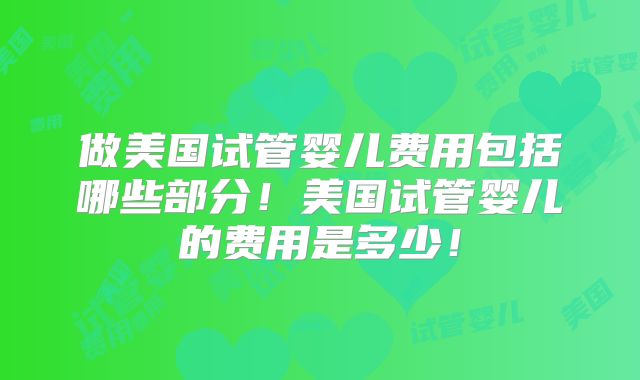 做美国试管婴儿费用包括哪些部分！美国试管婴儿的费用是多少！