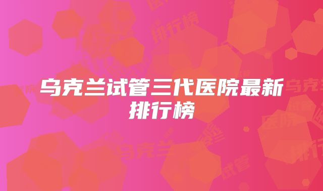 乌克兰试管三代医院最新排行榜