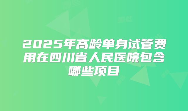 2025年高龄单身试管费用在四川省人民医院包含哪些项目