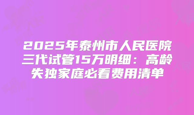 2025年泰州市人民医院三代试管15万明细:高龄失独家庭必看费用清单