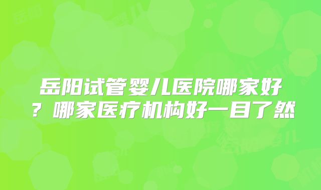 岳阳试管婴儿医院哪家好?哪家医疗机构好一目了然