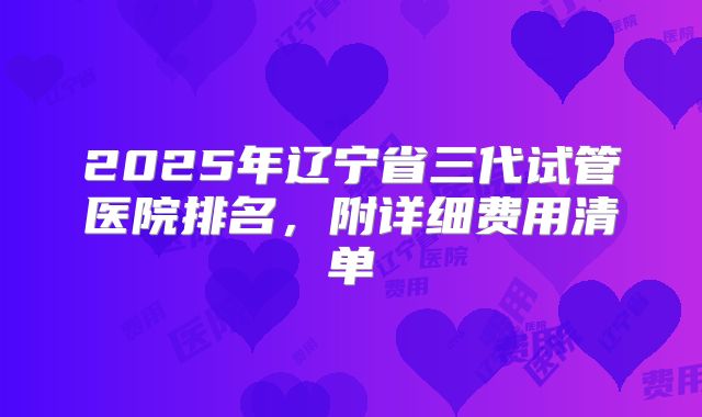 2025年辽宁省三代试管医院排名,附详细费用清单