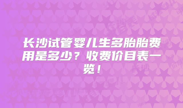 长沙试管婴儿生多胎胎费用是多少?收费价目表一览!