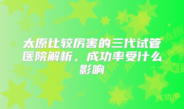 太原比较厉害的三代试管医院解析,成功率受什么影响
