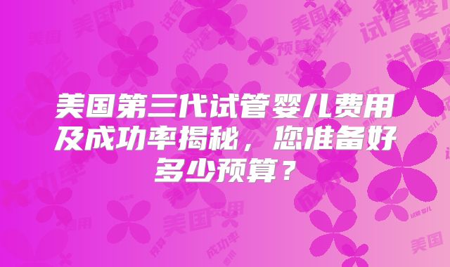 美国第三代试管婴儿费用及成功率揭秘,您准备好多少预算?