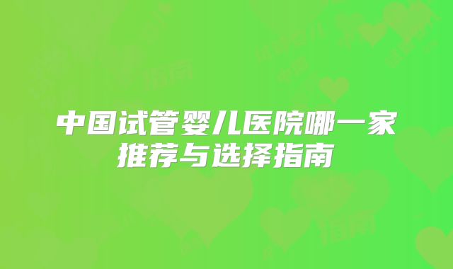 中国试管婴儿医院哪一家推荐与选择指南