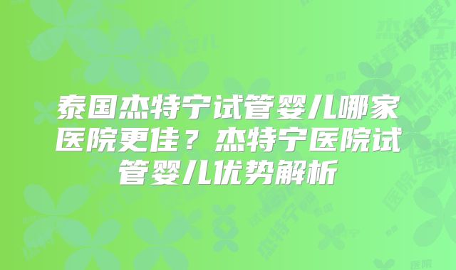 泰国杰特宁试管婴儿哪家医院更佳?杰特宁医院试管婴儿优势解析