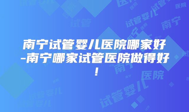 南宁试管婴儿医院哪家好-南宁哪家试管医院做得好!