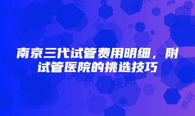 南京三代试管费用明细,附试管医院的挑选技巧