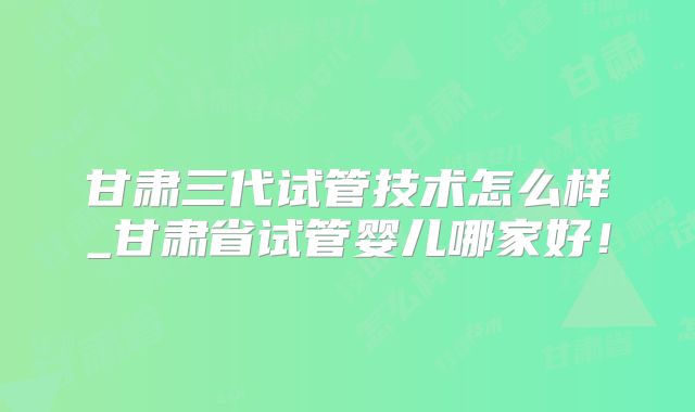 甘肃三代试管技术怎么样_甘肃省试管婴儿哪家好!