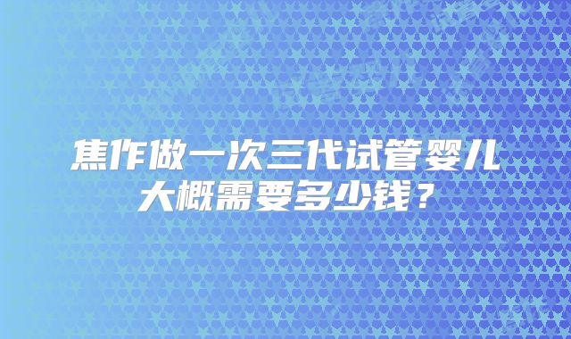 焦作做一次三代试管婴儿大概需要多少钱?