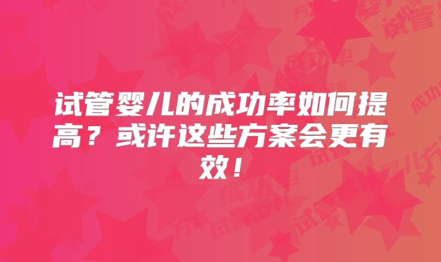 试管婴儿的成功率如何提高?或许这些方案会更有效!
