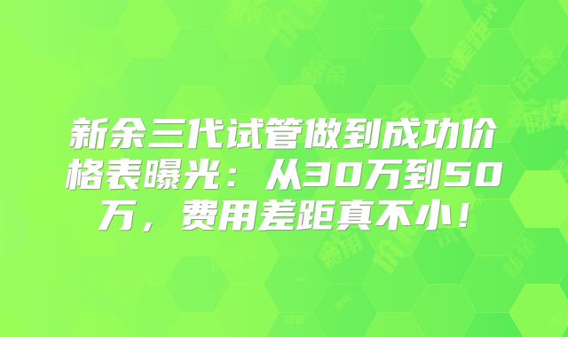 新余三代试管做到成功价格表曝光:从30万到50万,费用差距真不小!