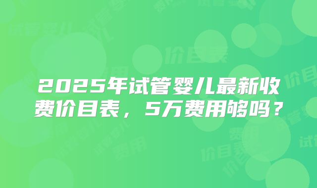 2025年试管婴儿最新收费价目表,5万费用够吗?