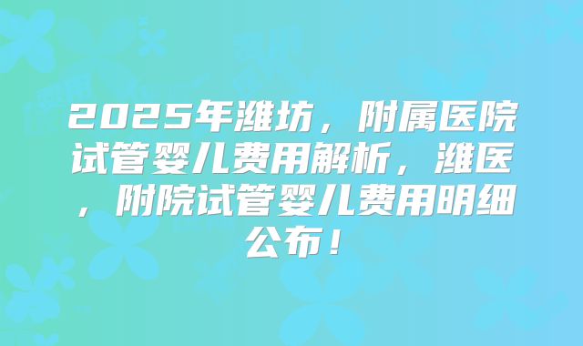 2025年潍坊,附属医院试管婴儿费用解析,潍医,附院试管婴儿费用明细公布!