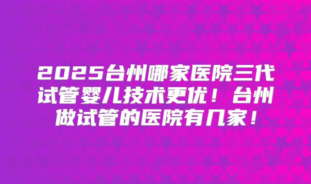 2025台州哪家医院三代试管婴儿技术更优!台州做试管的医院有几家!