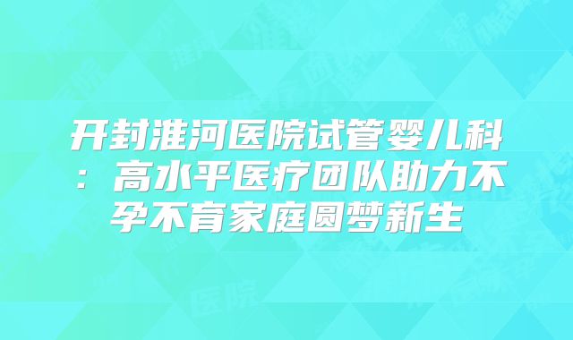 开封淮河医院试管婴儿科:高水平医疗团队助力不孕不育家庭圆梦新生