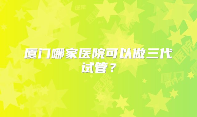 厦门哪家医院可以做三代试管?