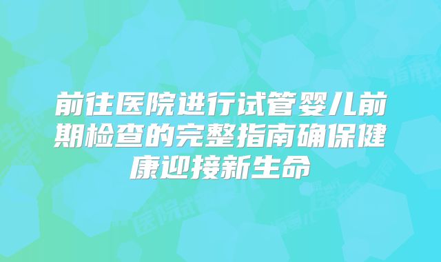 前往医院进行试管婴儿前期检查的完整指南确保健康迎接新生命