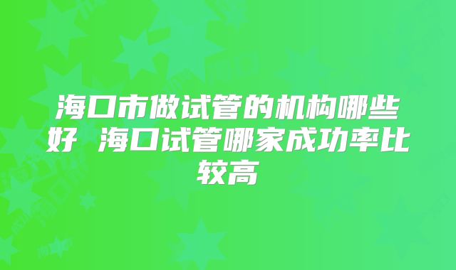 海口市做试管的机构哪些好 海口试管哪家成功率比较高
